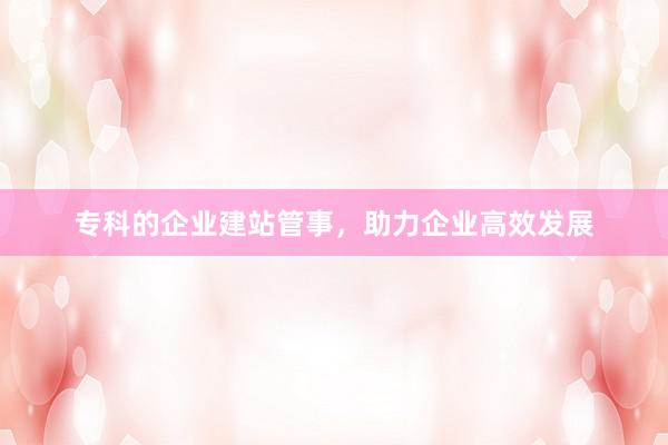 专科的企业建站管事，助力企业高效发展